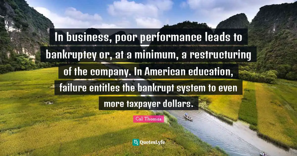 Bankruptcy Quotes: "In business, poor performance leads to bankruptcy or, at a minimum, a restructuring of the company. In American education, failure entitles the bankrupt system to even more taxpayer dollars."