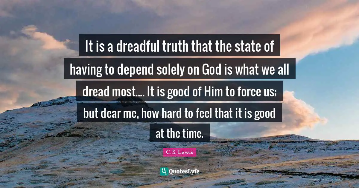 It is a dreadful truth that the state of having to depend solely on God is what we all dread most.... It is good of Him to force us; but dear me, how hard to feel that it is good at the time.