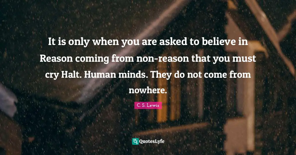 It is only when you are asked to believe in Reason coming from non-reason that you must cry Halt. Human minds. They do not come from nowhere.