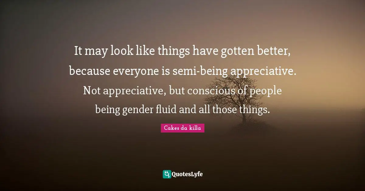It may look like things have gotten better, because everyone is semi-being appreciative. Not appreciative, but conscious of people being gender fluid and all those things.