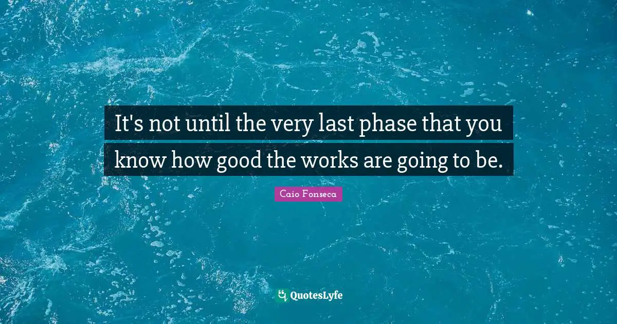 It's not until the very last phase that you know how good the works are going to be.