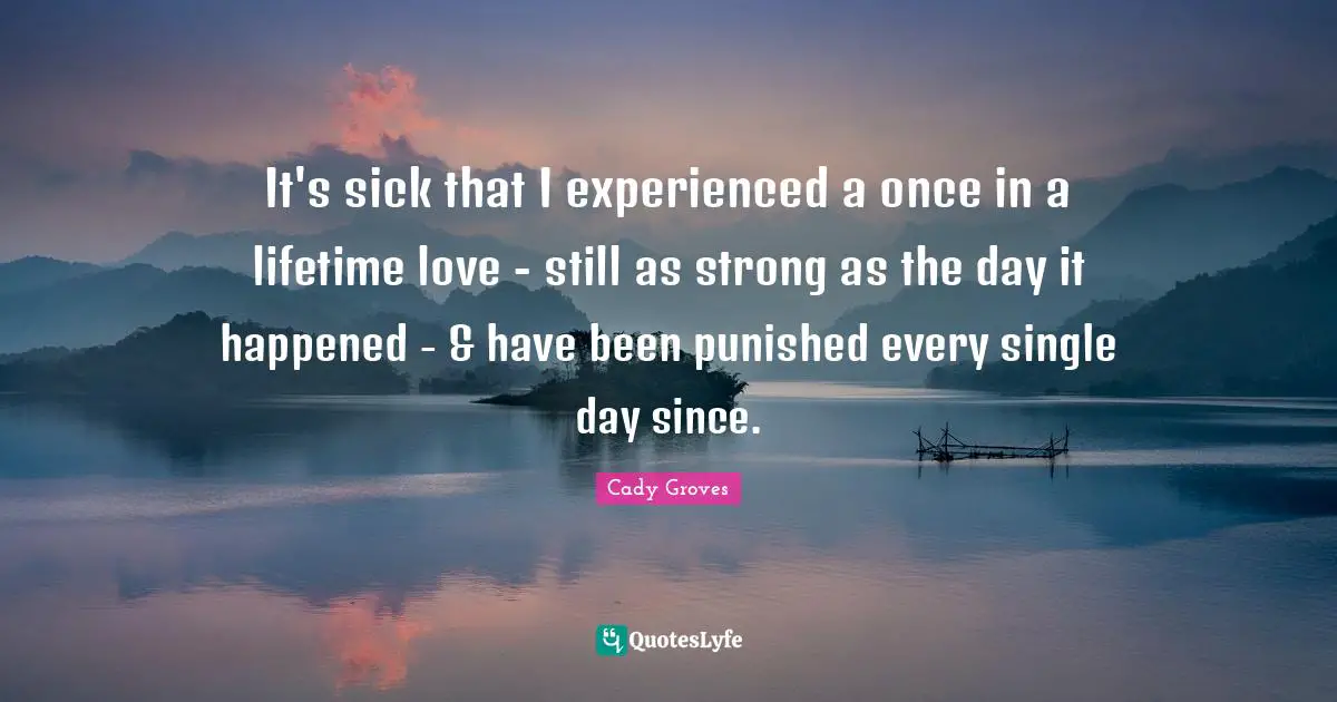 It's sick that I experienced a once in a lifetime love - still as strong as the day it happened - & have been punished every single day since.