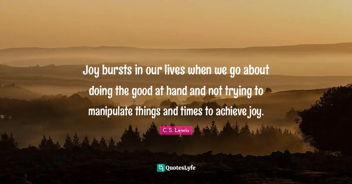 Joy bursts in our lives when we go about doing the good at hand and not trying to manipulate things and times to achieve joy.