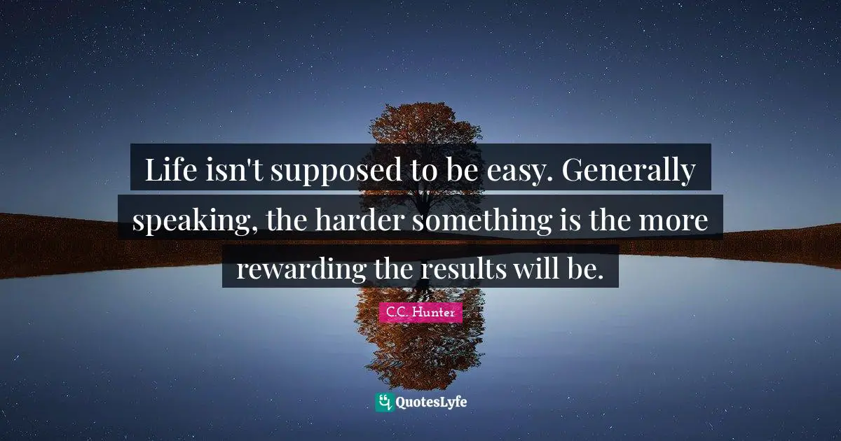 Life isn't supposed to be easy. Generally speaking, the harder something is the more rewarding the results will be.
