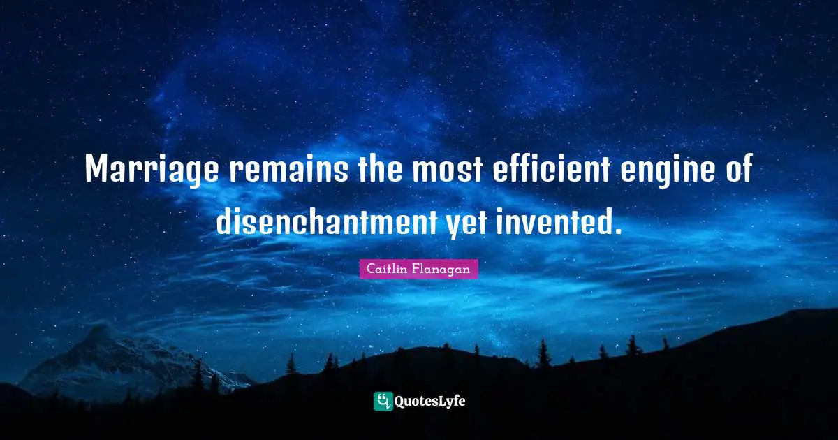 Marriage remains the most efficient engine of disenchantment yet invented.
