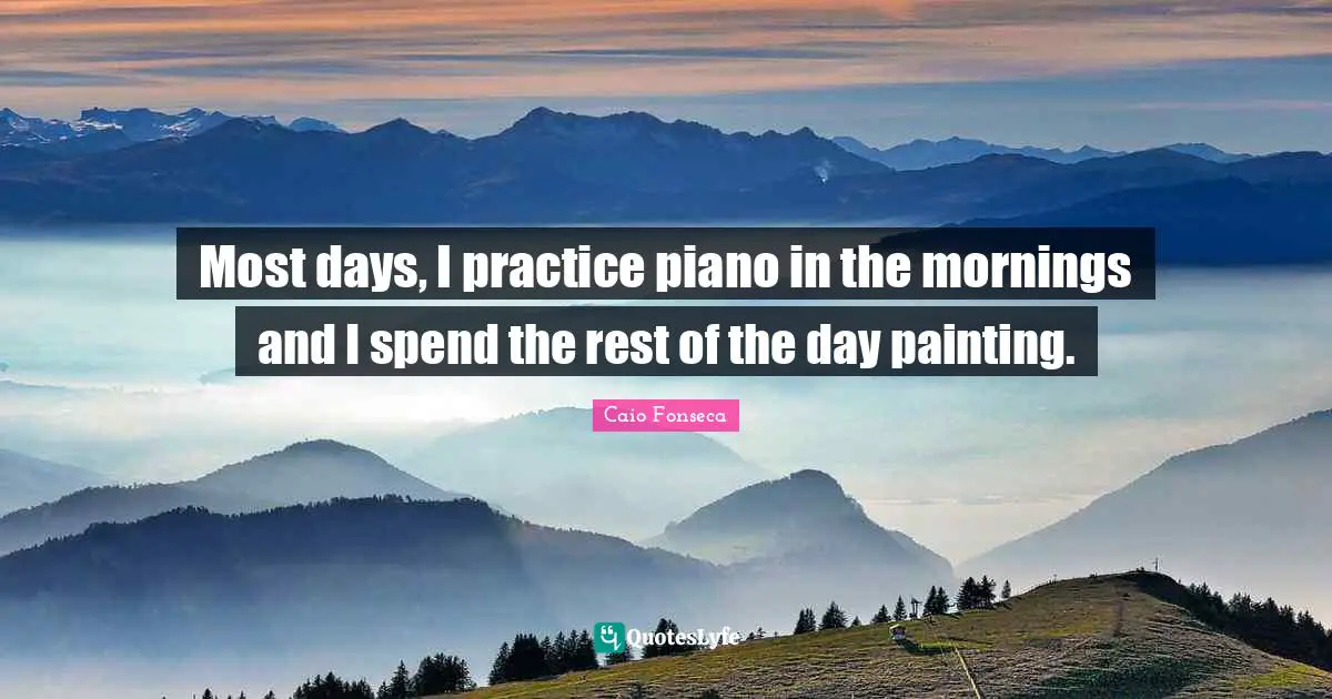 Most days, I practice piano in the mornings and I spend the rest of the day painting.