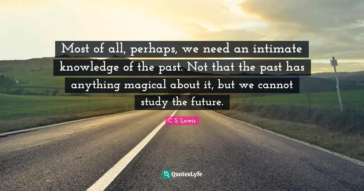 Most of all, perhaps, we need an intimate knowledge of the past. Not that the past has anything magical about it, but we cannot study the future.
