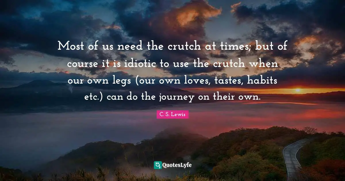 Most of us need the crutch at times; but of course it is idiotic to use the crutch when our own legs (our own loves, tastes, habits etc.) can do the journey on their own.