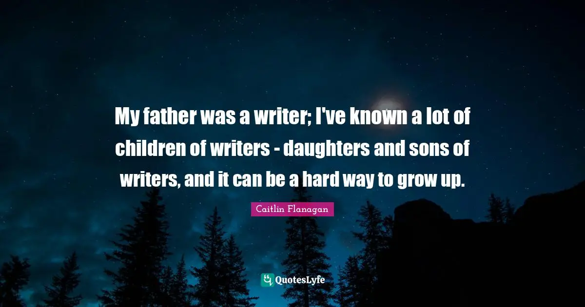 My father was a writer; I've known a lot of children of writers - daughters and sons of writers, and it can be a hard way to grow up.