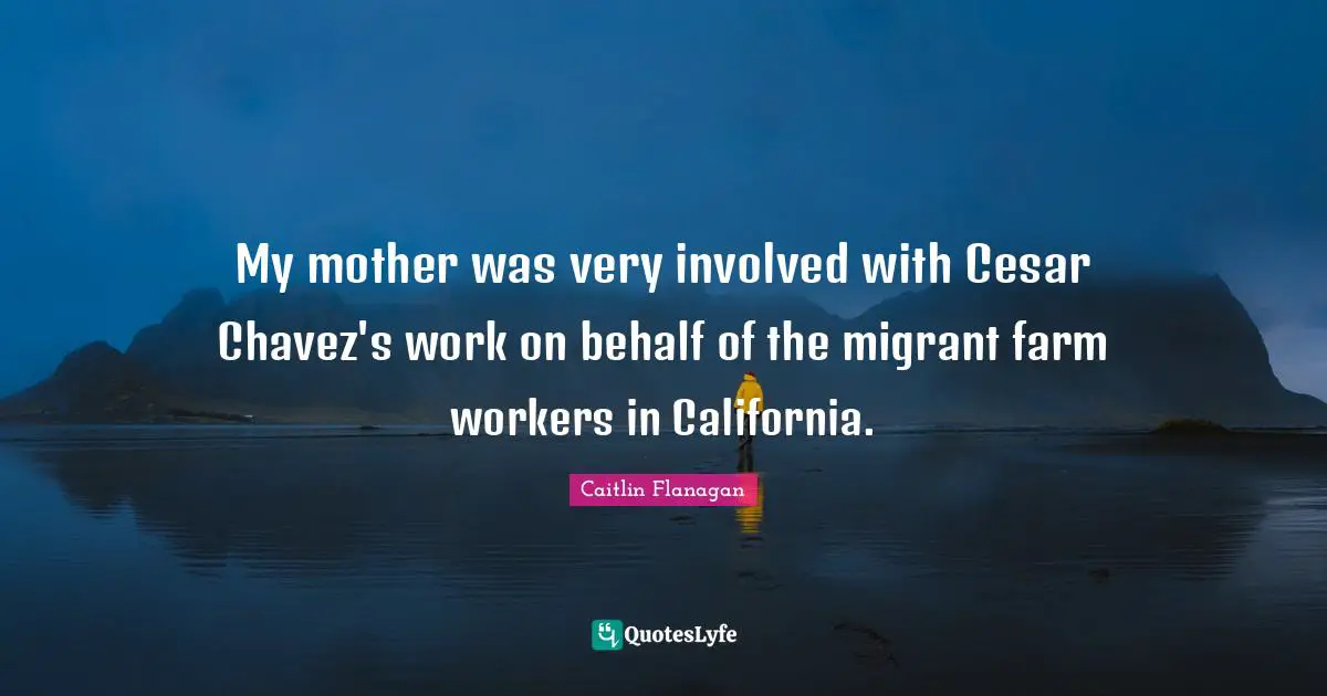 My mother was very involved with Cesar Chavez's work on behalf of the migrant farm workers in California.