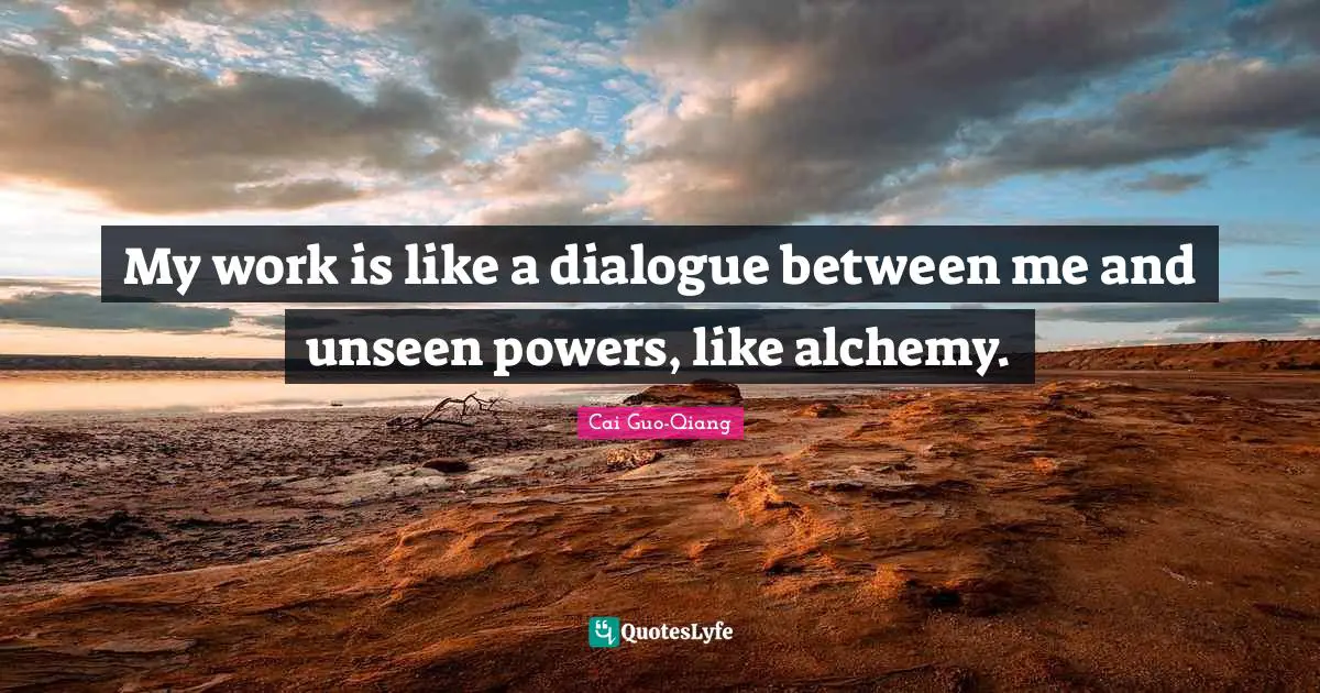 My work is like a dialogue between me and unseen powers, like alchemy.