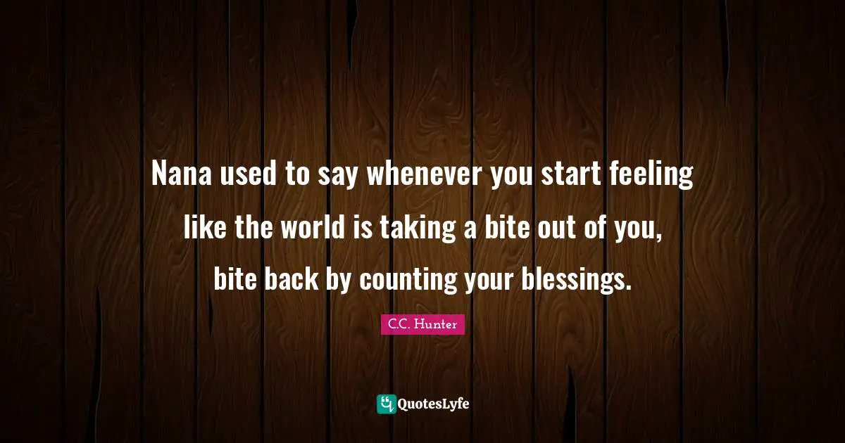 Nana used to say whenever you start feeling like the world is taking a bite out of you, bite back by counting your blessings.