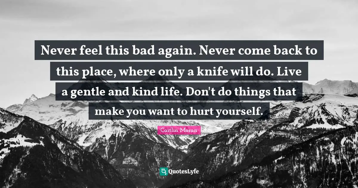 Self Harm Quotes: "Never feel this bad again. Never come back to this place, where only a knife will do. Live a gentle and kind life. Don't do things that make you want to hurt yourself."