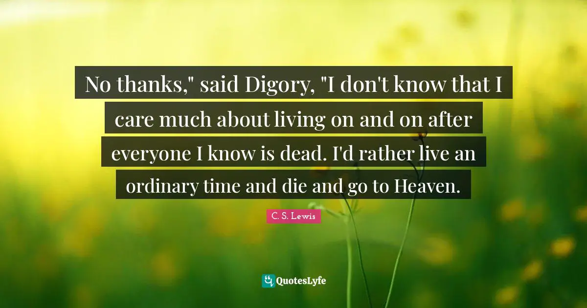 No thanks," said Digory, "I don't know that I care much about living on and on after everyone I know is dead. I'd rather live an ordinary time and die and go to Heaven.