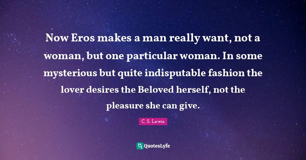 Now Eros makes a man really want, not a woman, but one particular woman. In some mysterious but quite indisputable fashion the lover desires the Beloved herself, not the pleasure she can give.