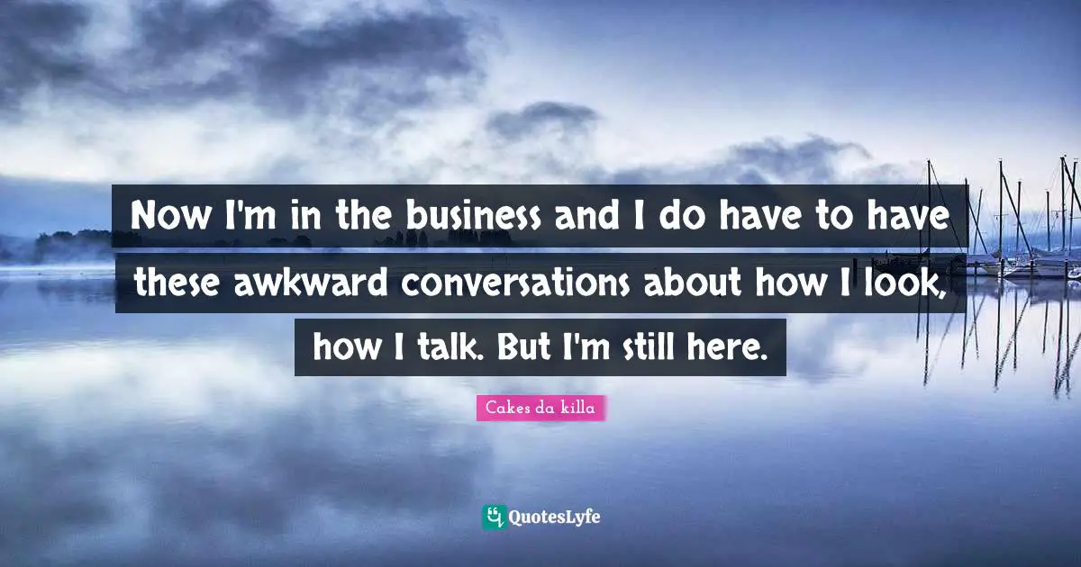 Now I'm in the business and I do have to have these awkward conversations about how I look, how I talk. But I'm still here.