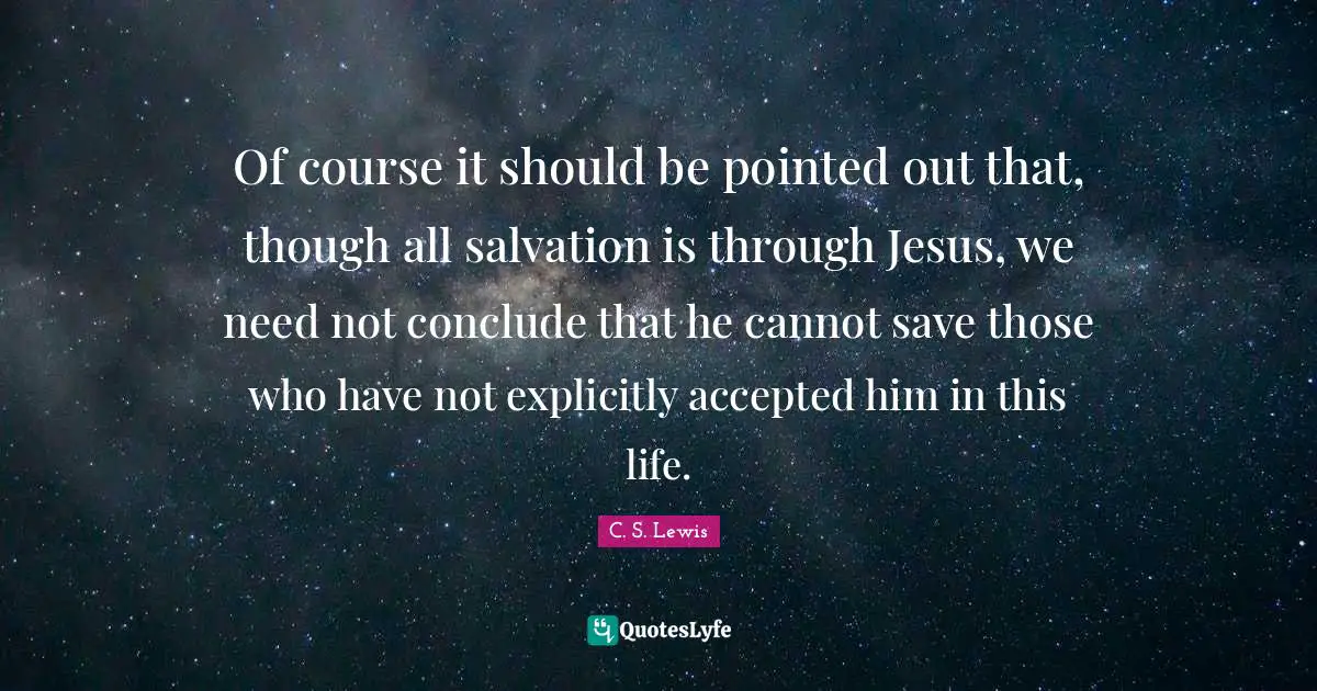 Of course it should be pointed out that, though all salvation is through Jesus, we need not conclude that he cannot save those who have not explicitly accepted him in this life.