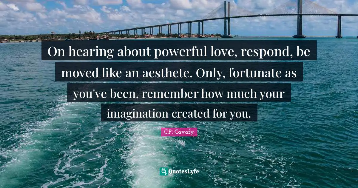 C.P. Cavafy Quotes: "On hearing about powerful love, respond, be moved like an aesthete. Only, fortunate as you've been, remember how much your imagination created for you."