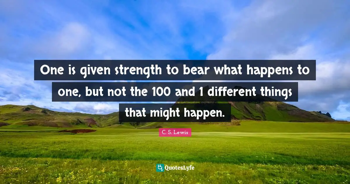 One is given strength to bear what happens to one, but not the 100 and 1 different things that might happen.
