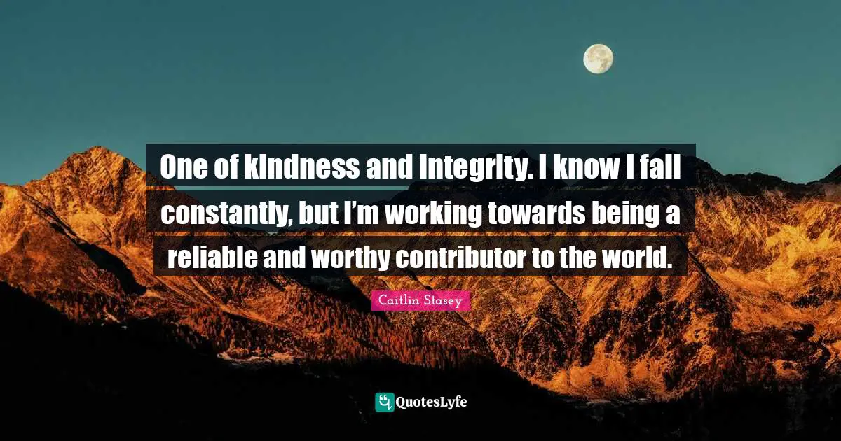 One of kindness and integrity. I know I fail constantly, but I’m working towards being a reliable and worthy contributor to the world.