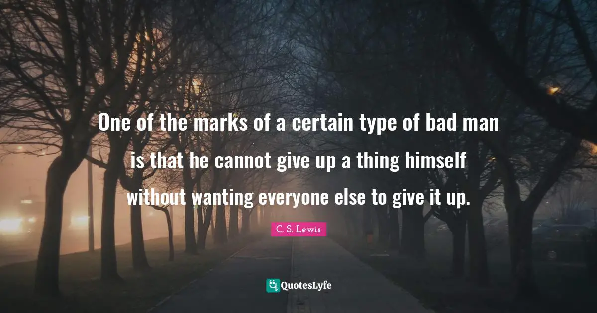One of the marks of a certain type of bad man is that he cannot give up a thing himself without wanting everyone else to give it up.