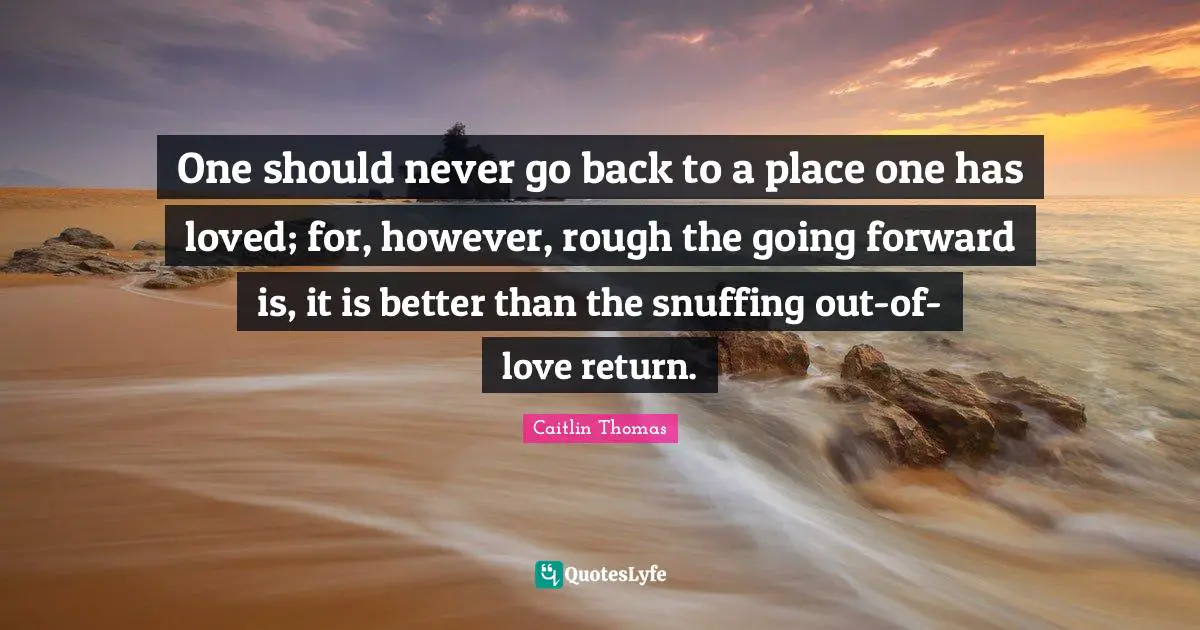 One should never go back to a place one has loved; for, however, rough the going forward is, it is better than the snuffing out-of-love return.