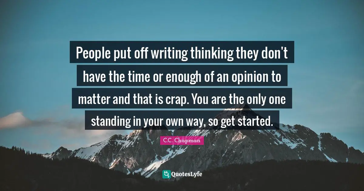 People put off writing thinking they don't have the time or enough of an opinion to matter and that is crap. You are the only one standing in your own way, so get started.