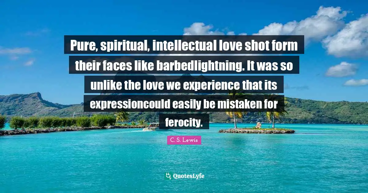 Pure, spiritual, intellectual love shot form their faces like barbedlightning. It was so unlike the love we experience that its expressioncould easily be mistaken for ferocity.