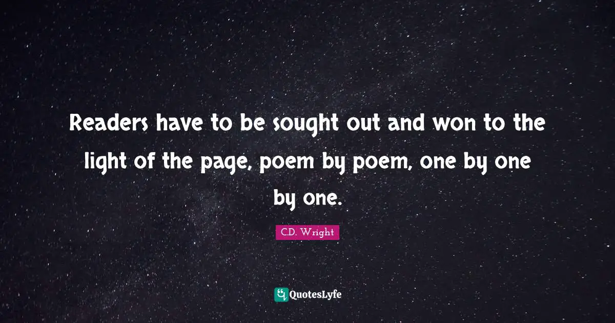 Readers have to be sought out and won to the light of the page, poem by poem, one by one by one.