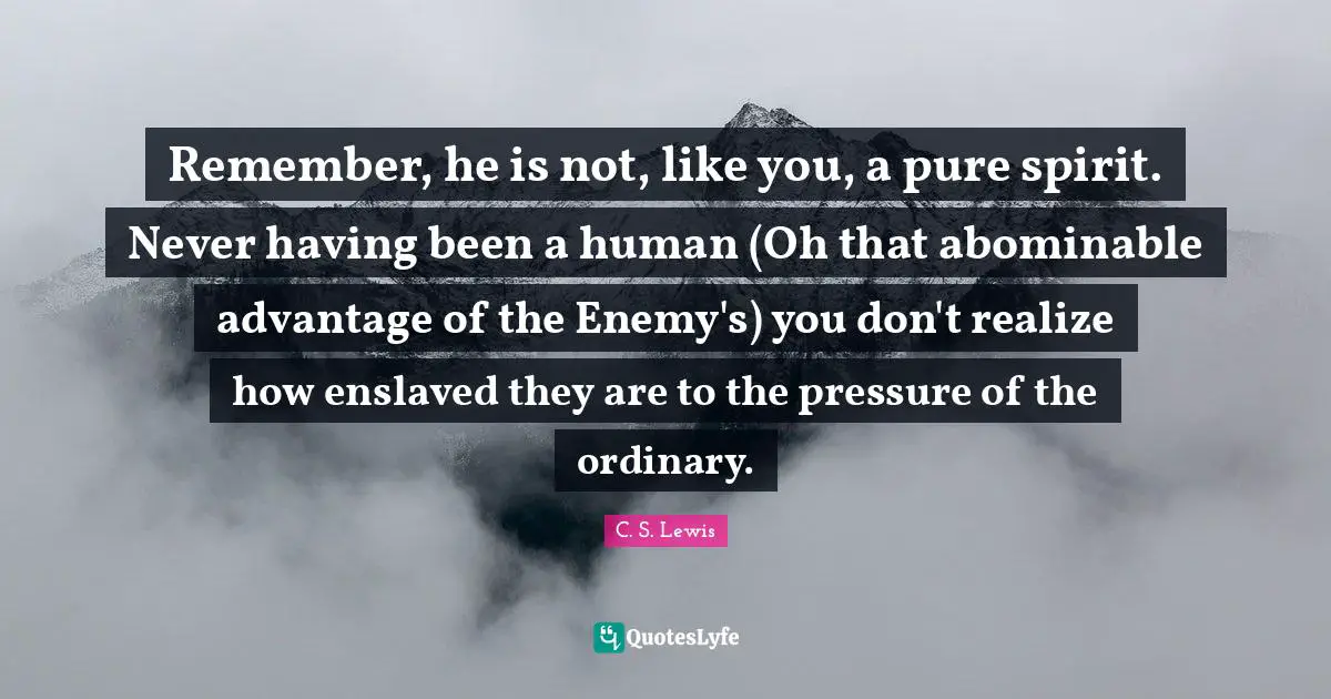 Remember, he is not, like you, a pure spirit. Never having been a human (Oh that abominable advantage of the Enemy's) you don't realize how enslaved they are to the pressure of the ordinary.