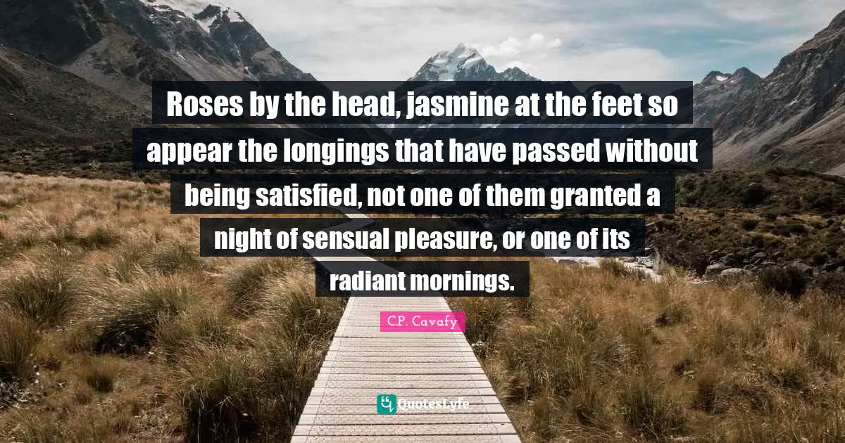 C.P. Cavafy Quotes: "Roses by the head, jasmine at the feet so appear the longings that have passed without being satisfied, not one of them granted a night of sensual pleasure, or one of its radiant mornings."