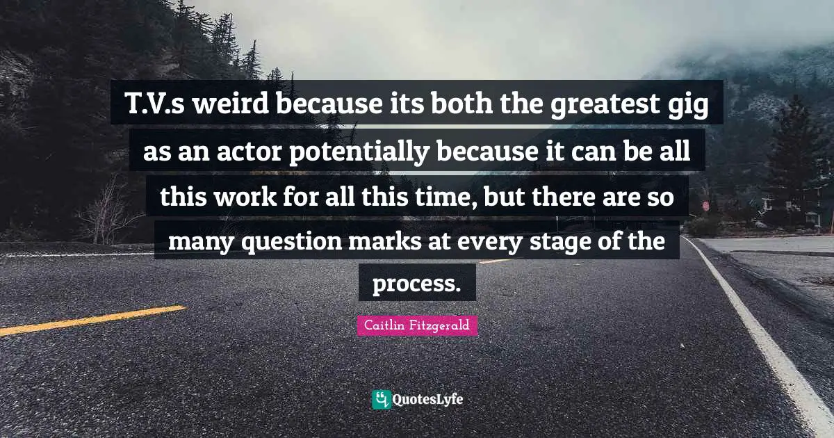 T.V.s weird because its both the greatest gig as an actor potentially because it can be all this work for all this time, but there are so many question marks at every stage of the process.
