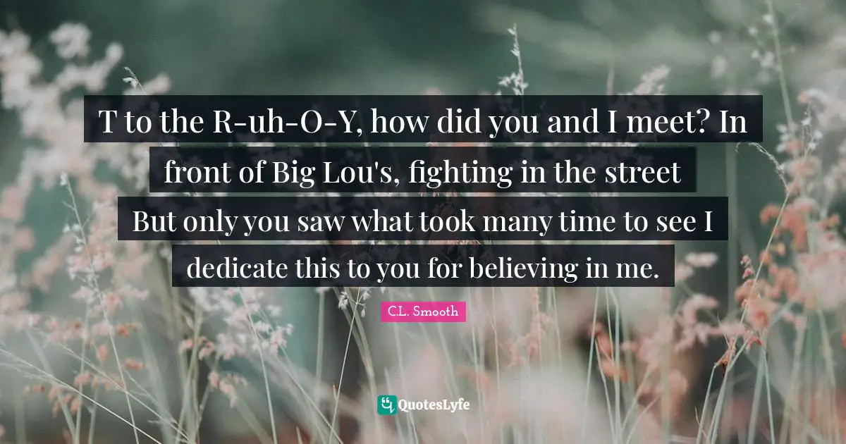 T to the R-uh-O-Y, how did you and I meet? In front of Big Lou's, fighting in the street But only you saw what took many time to see I dedicate this to you for believing in me.