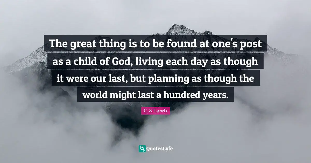 The great thing is to be found at one's post as a child of God, living each day as though it were our last, but planning as though the world might last a hundred years.