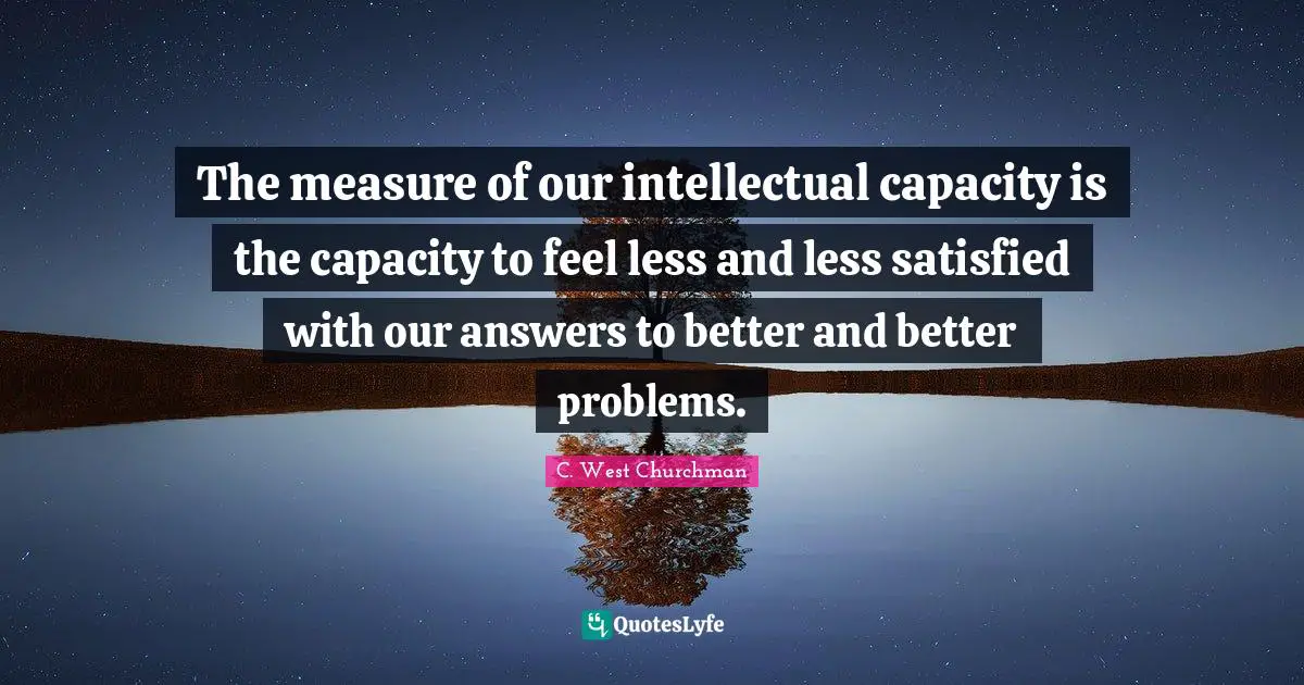 The measure of our intellectual capacity is the capacity to feel less and less satisfied with our answers to better and better problems.