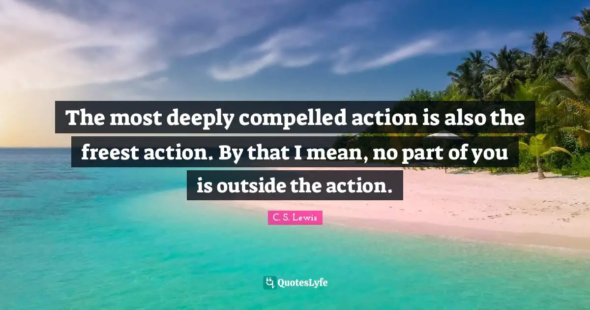 The most deeply compelled action is also the freest action. By that I mean, no part of you is outside the action.