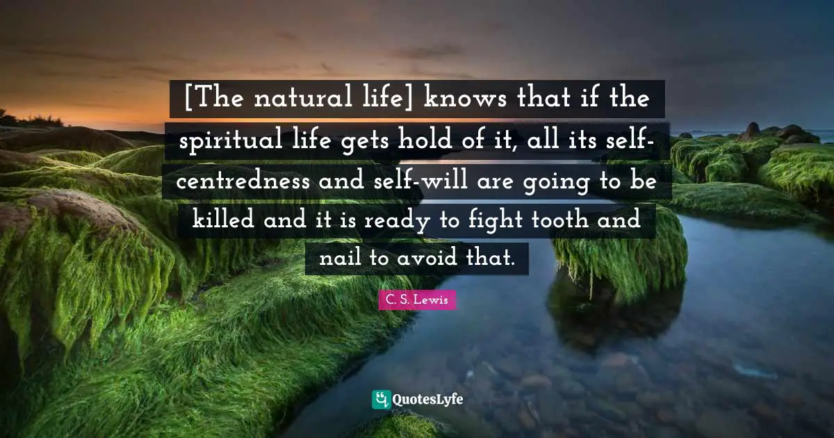[The natural life] knows that if the spiritual life gets hold of it, all its self-centredness and self-will are going to be killed and it is ready to fight tooth and nail to avoid that.