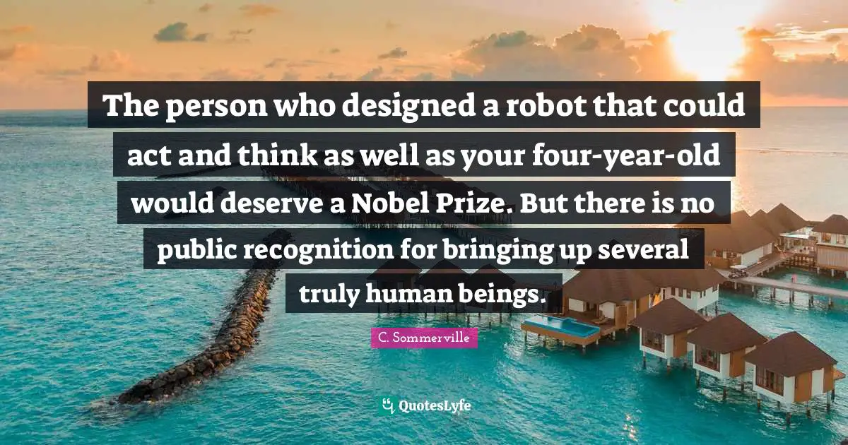 The person who designed a robot that could act and think as well as your four-year-old would deserve a Nobel Prize. But there is no public recognition for bringing up several truly human beings.