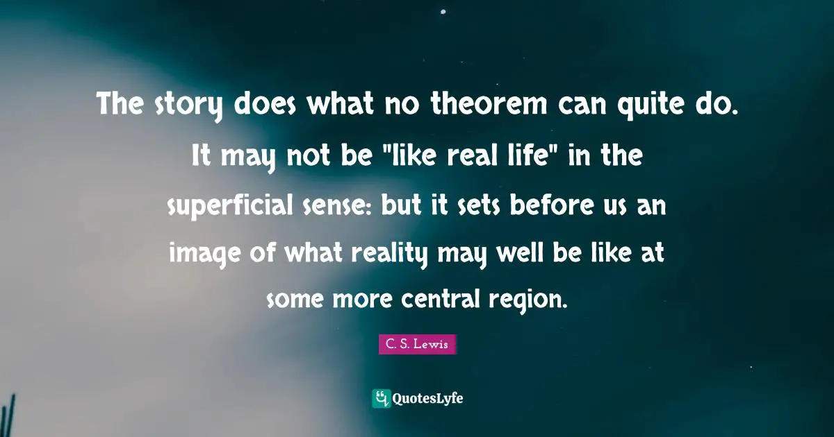The story does what no theorem can quite do. It may not be "like real life" in the superficial sense: but it sets before us an image of what reality may well be like at some more central region.