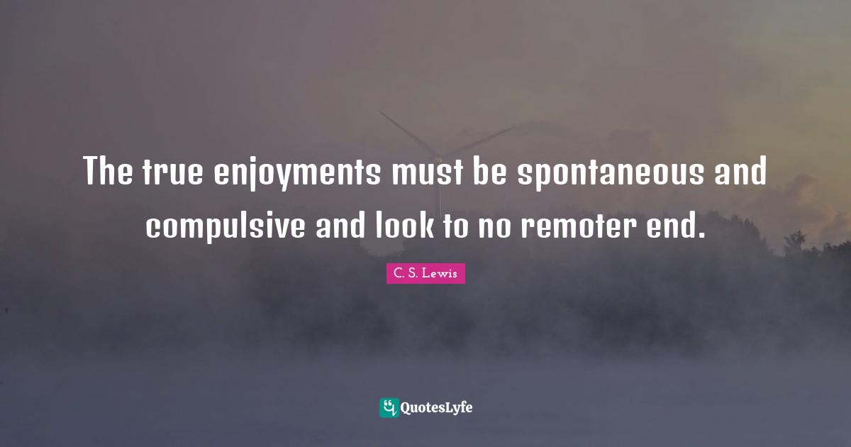 The true enjoyments must be spontaneous and compulsive and look to no remoter end.
