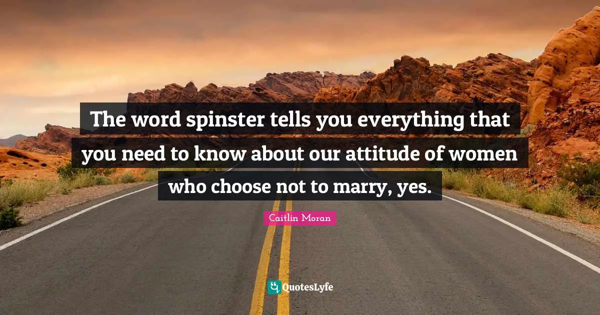 The word spinster tells you everything that you need to know about our attitude of women who choose not to marry, yes.