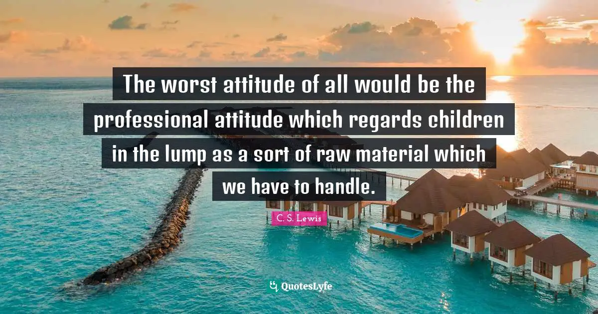 The worst attitude of all would be the professional attitude which regards children in the lump as a sort of raw material which we have to handle.
