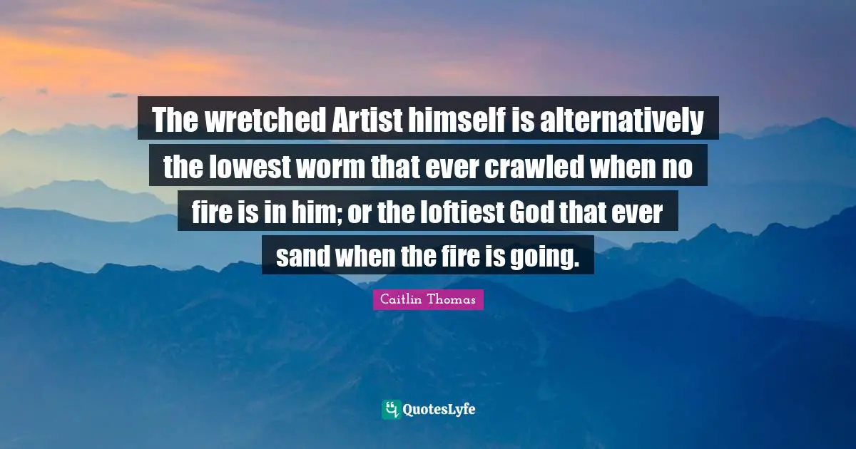 The wretched Artist himself is alternatively the lowest worm that ever crawled when no fire is in him; or the loftiest God that ever sand when the fire is going.