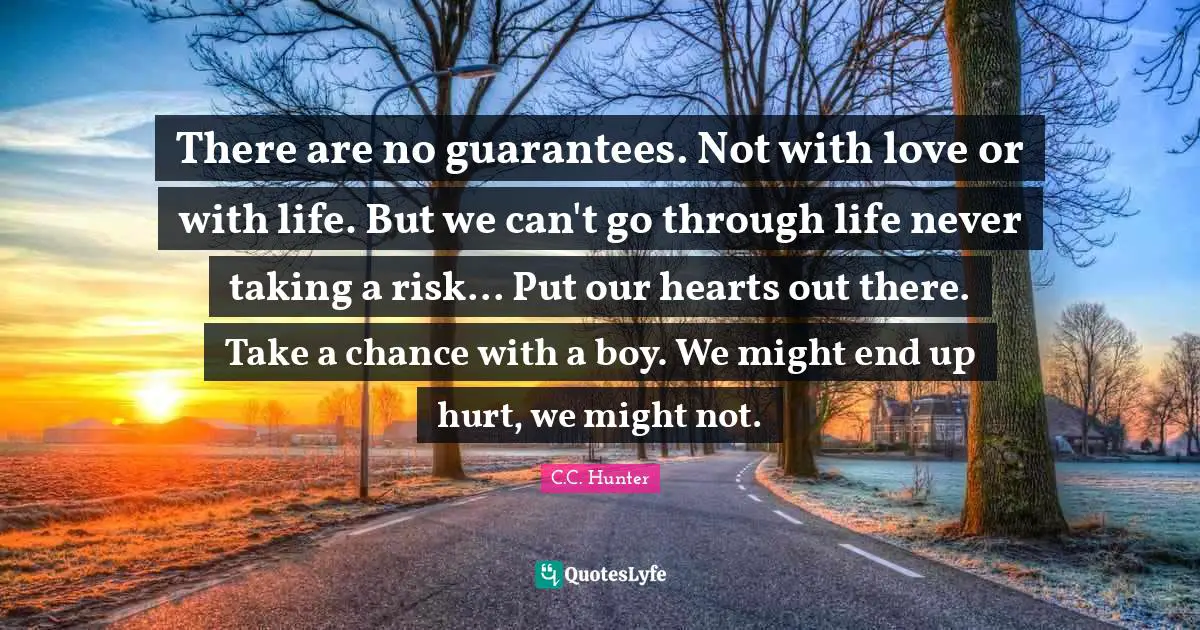 There are no guarantees. Not with love or with life. But we can't go through life never taking a risk... Put our hearts out there. Take a chance with a boy. We might end up hurt, we might not.