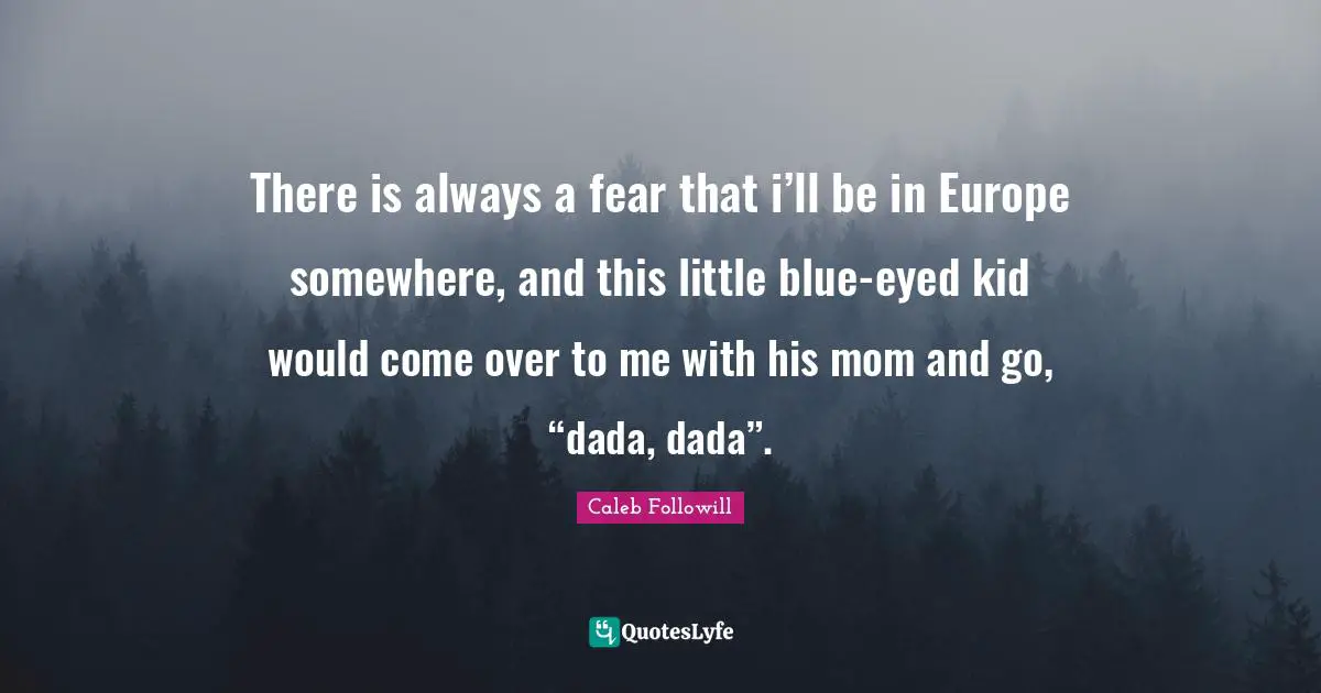 There is always a fear that i’ll be in Europe somewhere, and this little blue-eyed kid would come over to me with his mom and go, “dada, dada”.