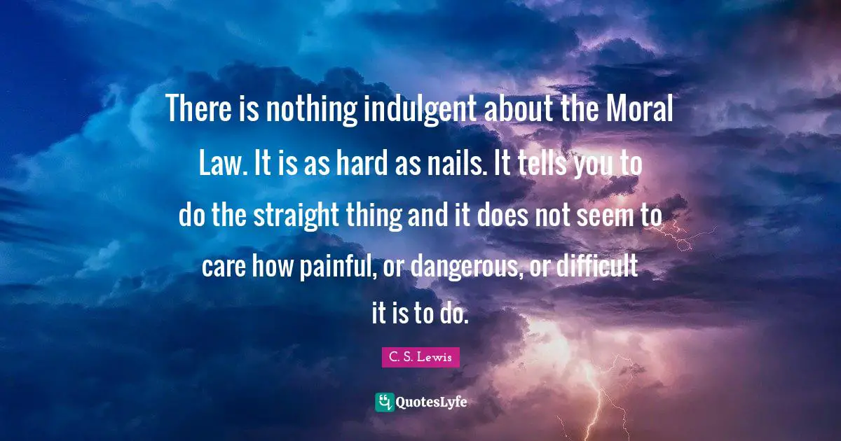 There is nothing indulgent about the Moral Law. It is as hard as nails. It tells you to do the straight thing and it does not seem to care how painful, or dangerous, or difficult it is to do.