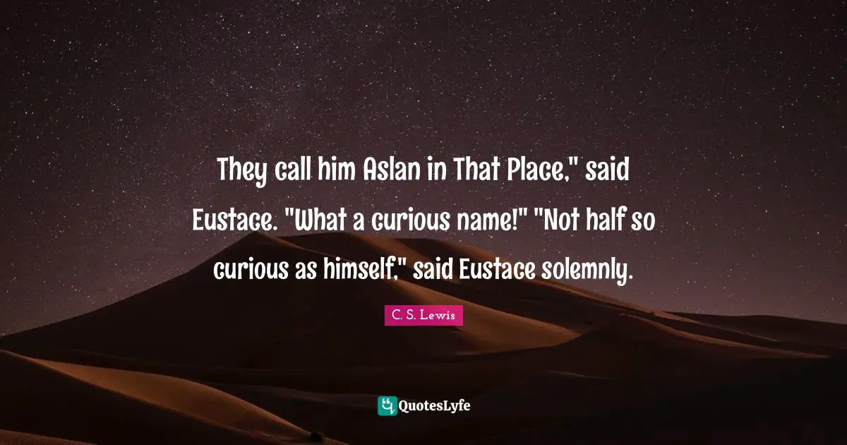 They call him Aslan in That Place," said Eustace. "What a curious name!" "Not half so curious as himself," said Eustace solemnly.