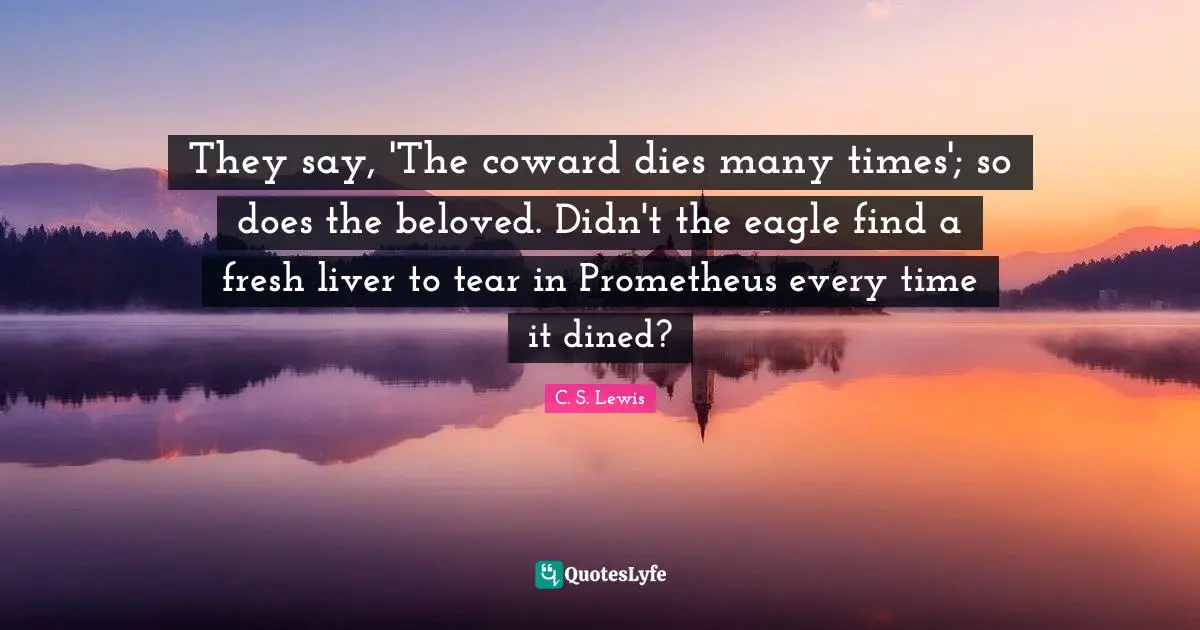 They say, 'The coward dies many times'; so does the beloved. Didn't the eagle find a fresh liver to tear in Prometheus every time it dined?
