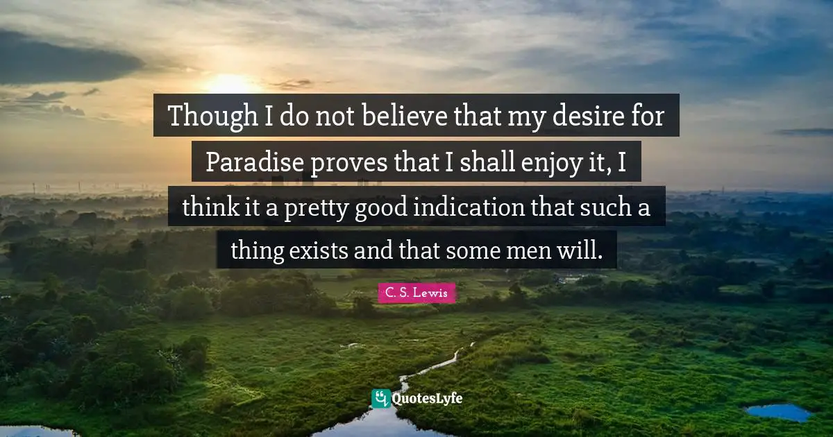 Though I do not believe that my desire for Paradise proves that I shall enjoy it, I think it a pretty good indication that such a thing exists and that some men will.