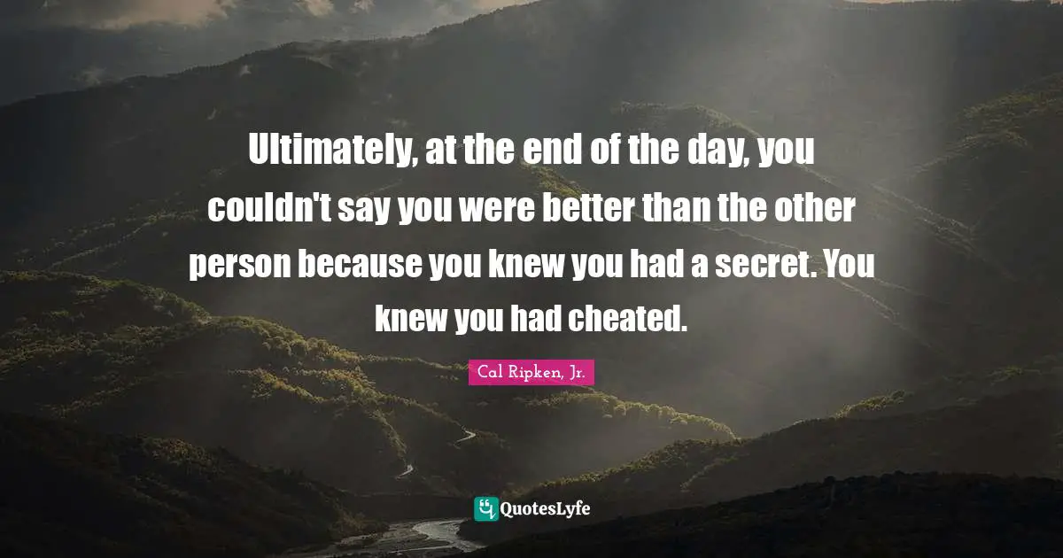 Ultimately, at the end of the day, you couldn't say you were better than the other person because you knew you had a secret. You knew you had cheated.
